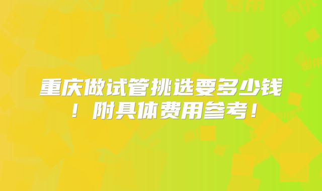 重庆做试管挑选要多少钱！附具体费用参考！