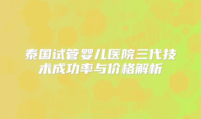 泰国试管婴儿医院三代技术成功率与价格解析