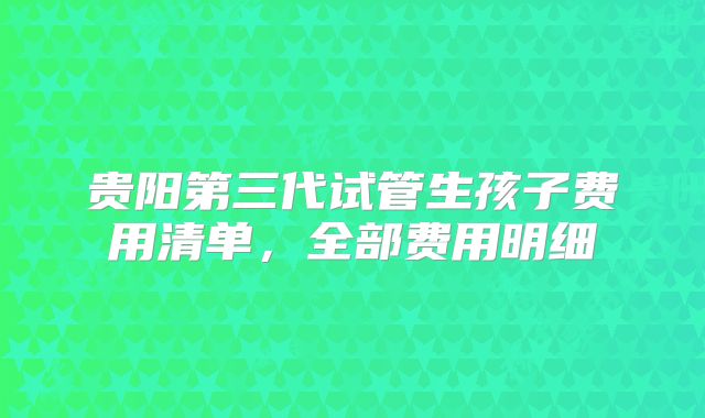 贵阳第三代试管生孩子费用清单，全部费用明细