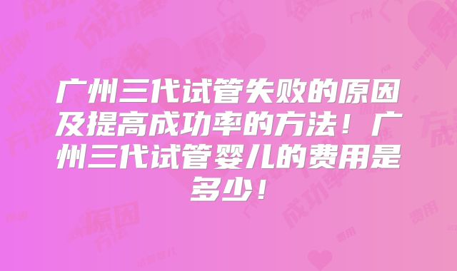 广州三代试管失败的原因及提高成功率的方法！广州三代试管婴儿的费用是多少！