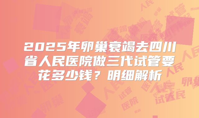 2025年卵巢衰竭去四川省人民医院做三代试管要花多少钱？明细解析