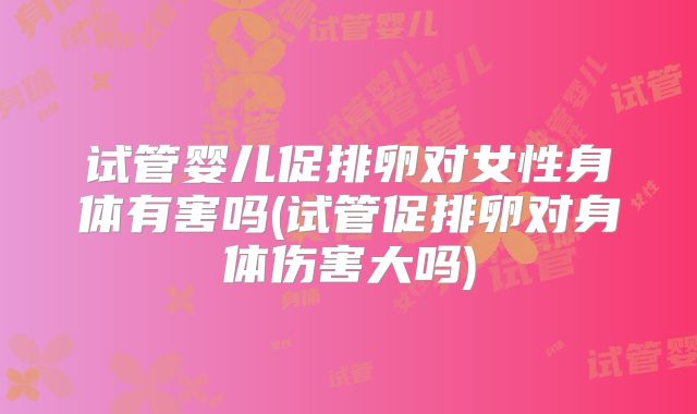 试管婴儿促排卵对女性身体有害吗(试管促排卵对身体伤害大吗)