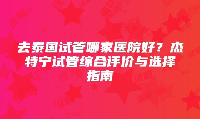去泰国试管哪家医院好？杰特宁试管综合评价与选择指南