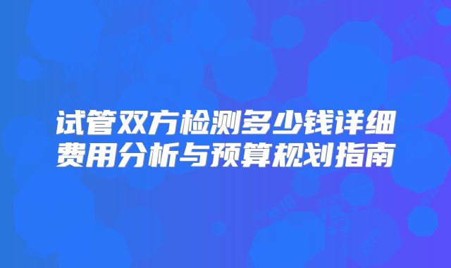 试管双方检测多少钱详细费用分析与预算规划指南