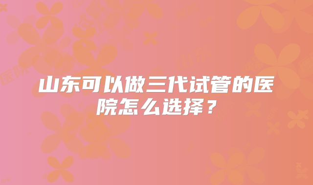 山东可以做三代试管的医院怎么选择?