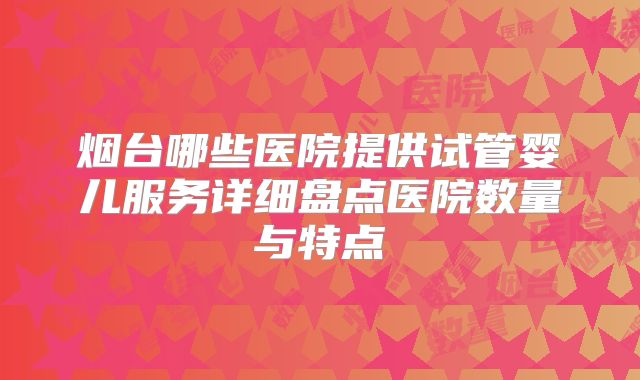 烟台哪些医院提供试管婴儿服务详细盘点医院数量与特点