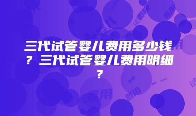 三代试管婴儿费用多少钱？三代试管婴儿费用明细？