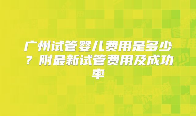 广州试管婴儿费用是多少？附最新试管费用及成功率