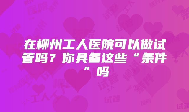 在柳州工人医院可以做试管吗？你具备这些“条件”吗
