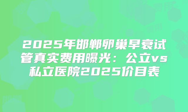 2025年邯郸卵巢早衰试管真实费用曝光：公立vs私立医院2025价目表
