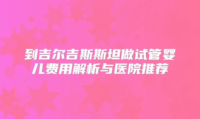 到吉尔吉斯斯坦做试管婴儿费用解析与医院推荐