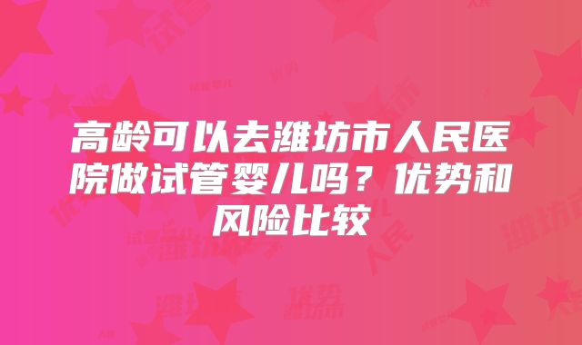 高龄可以去潍坊市人民医院做试管婴儿吗？优势和风险比较