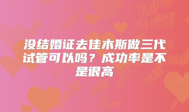 没结婚证去佳木斯做三代试管可以吗？成功率是不是很高