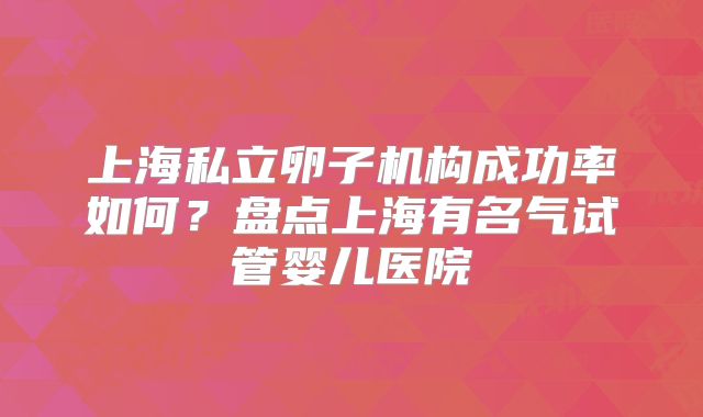 上海私立卵子机构成功率如何？盘点上海有名气试管婴儿医院