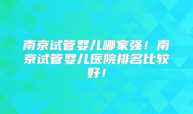 南京试管婴儿哪家强！南京试管婴儿医院排名比较好！