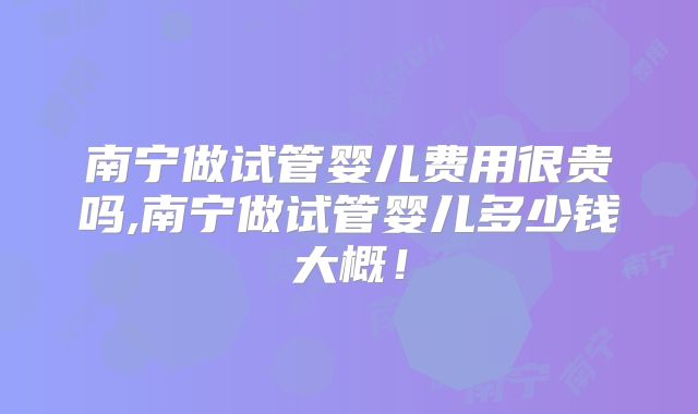 南宁做试管婴儿费用很贵吗,南宁做试管婴儿多少钱大概！