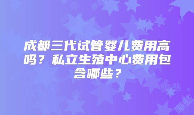 成都三代试管婴儿费用高吗？私立生殖中心费用包含哪些？