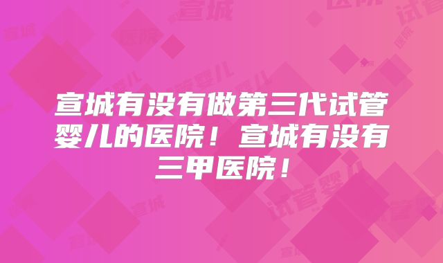 宣城有没有做第三代试管婴儿的医院!宣城有没有三甲医院!