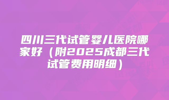四川三代试管婴儿医院哪家好（附2025成都三代试管费用明细）