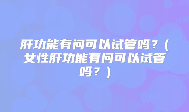 肝功能有问可以试管吗？(女性肝功能有问可以试管吗？)