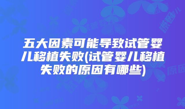 五大因素可能导致试管婴儿移植失败(试管婴儿移植失败的原因有哪些)