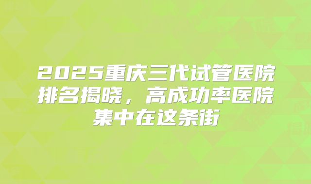 2025重庆三代试管医院排名揭晓，高成功率医院集中在这条街