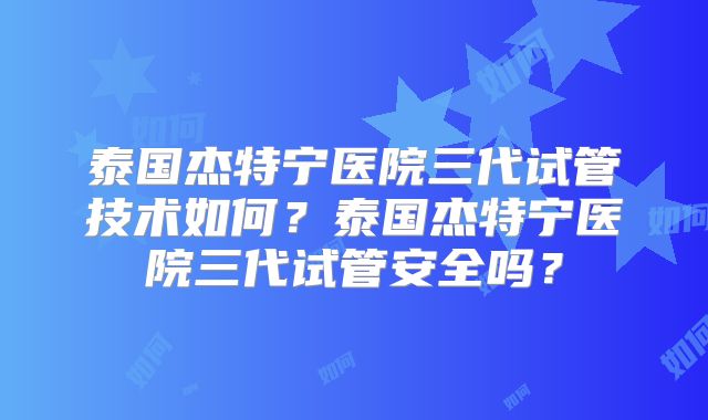 泰国杰特宁医院三代试管技术如何？泰国杰特宁医院三代试管安全吗？