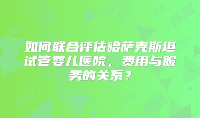 如何联合评估哈萨克斯坦试管婴儿医院,费用与服务的关系?
