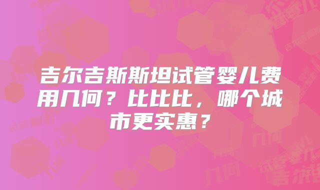吉尔吉斯斯坦试管婴儿费用几何?比比比,哪个城市更实惠?