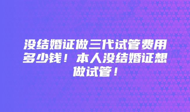 没结婚证做三代试管费用多少钱！本人没结婚证想做试管！