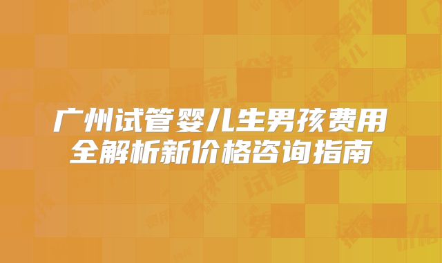 广州试管婴儿生男孩费用全解析新价格咨询指南