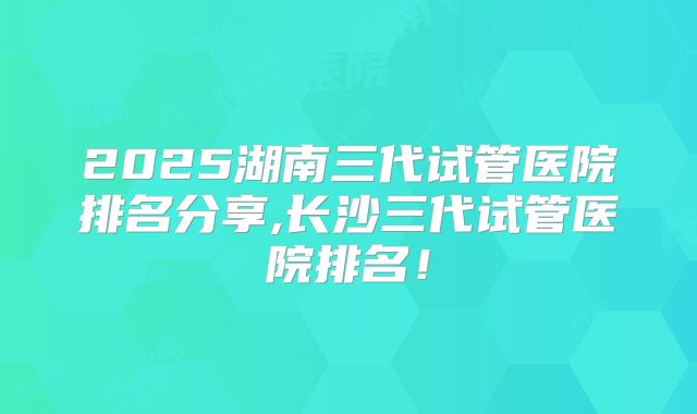 2025湖南三代试管医院排名分享,长沙三代试管医院排名！