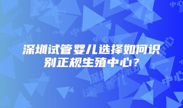 深圳试管婴儿选择如何识别正规生殖中心？