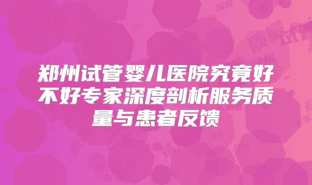 郑州试管婴儿医院究竟好不好专家深度剖析服务质量与患者反馈