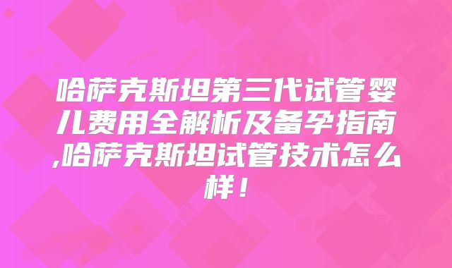 哈萨克斯坦第三代试管婴儿费用全解析及备孕指南,哈萨克斯坦试管技术怎么样!