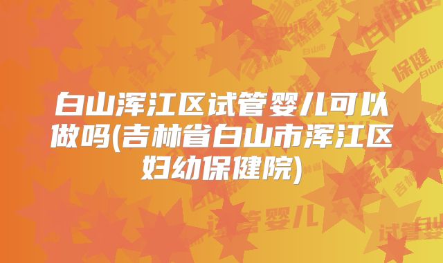 白山浑江区试管婴儿可以做吗(吉林省白山市浑江区妇幼保健院)