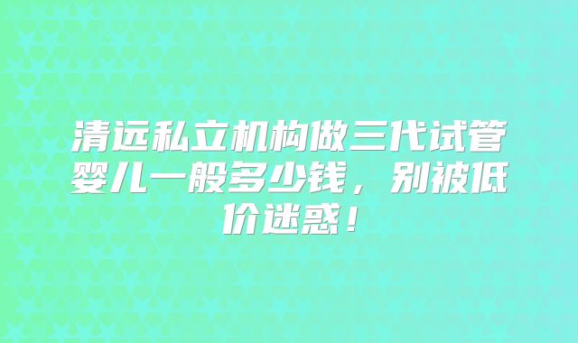 清远私立机构做三代试管婴儿一般多少钱，别被低价迷惑！
