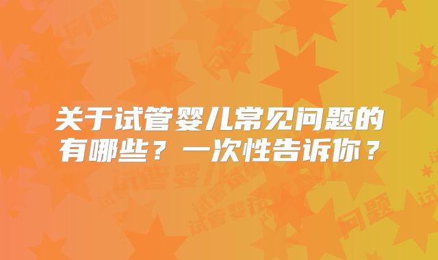 关于试管婴儿常见问题的有哪些？一次性告诉你？