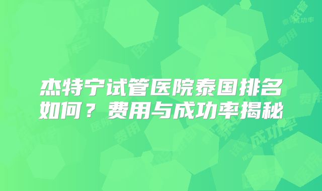 杰特宁试管医院泰国排名如何？费用与成功率揭秘