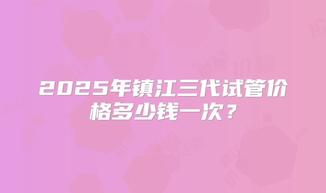 2025年镇江三代试管价格多少钱一次？