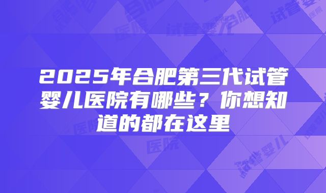 2025年合肥第三代试管婴儿医院有哪些？你想知道的都在这里