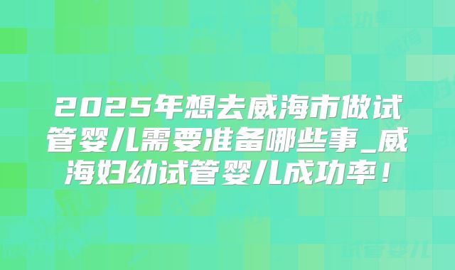 2025年想去威海市做试管婴儿需要准备哪些事_威海妇幼试管婴儿成功率！