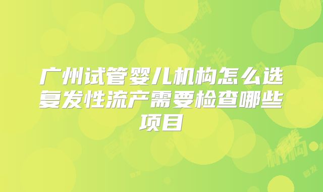 广州试管婴儿机构怎么选复发性流产需要检查哪些项目