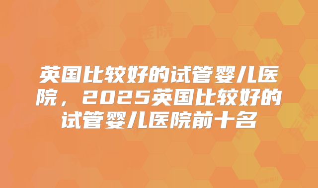 英国比较好的试管婴儿医院，2025英国比较好的试管婴儿医院前十名