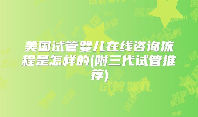 美国试管婴儿在线咨询流程是怎样的(附三代试管推荐)