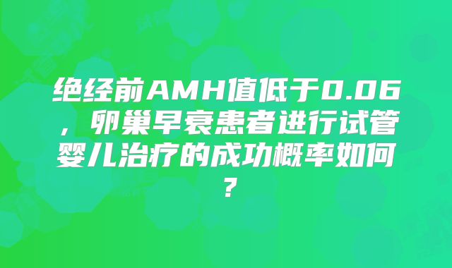 绝经前AMH值低于0.06，卵巢早衰患者进行试管婴儿治疗的成功概率如何？