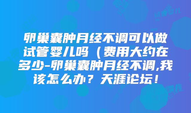卵巢囊肿月经不调可以做试管婴儿吗(费用大约在多少-卵巢囊肿月经不调,我该怎么办?天涯论坛!