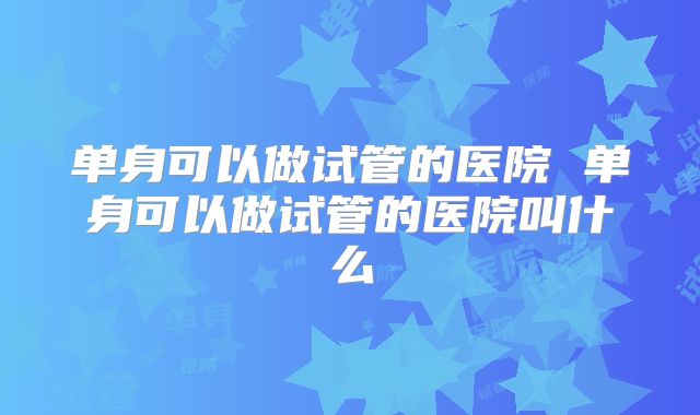 单身可以做试管的医院 单身可以做试管的医院叫什么