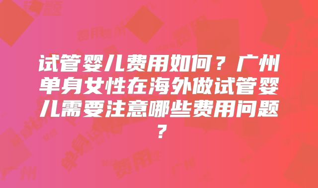 试管婴儿费用如何？广州单身女性在海外做试管婴儿需要注意哪些费用问题？