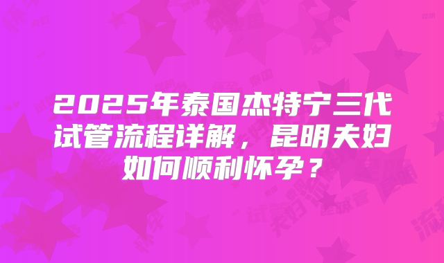 2025年泰国杰特宁三代试管流程详解，昆明夫妇如何顺利怀孕？